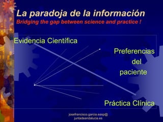 La paradoja de la información
Bridging the gap between science and practice !


Evidencia Científica
                                                Preferencias
                                                     del
                                                 paciente



                                          Práctica Clínica
                   josefrancisco.garcia.easp@
                       juntadeandalucia.es
 