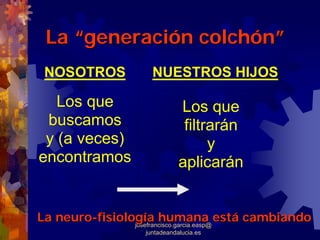 La “generación colchón”
 NOSOTROS         NUESTROS HIJOS

   Los que                 Los que
 buscamos                   filtrarán
 y (a veces)                     y
encontramos                aplicarán


La neuro-fisiología humana está cambiando
                josefrancisco.garcia.easp@
                juntadeandalucia.es
 