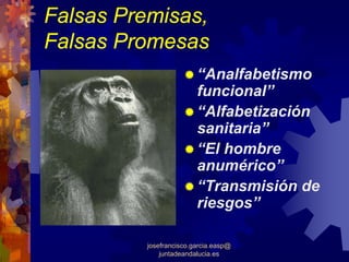 Falsas Premisas,
Falsas Promesas
                         “Analfabetismo
                         funcional”
                         “Alfabetización
                         sanitaria”
                         “El hombre
                         anumérico”
                         “Transmisión de
                         riesgos”

          josefrancisco.garcia.easp@
              juntadeandalucia.es
 