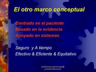 El otro marco conceptual

Centrado en el paciente
Basado en la evidencia
Apoyado en sistemas

Seguro y A tiempo
Efectivo & Eficiente & Equitativo

              josefrancisco.garcia.easp@
                  juntadeandalucia.es
 