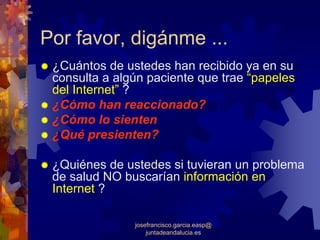 Por favor, digánme ...
 ¿Cuántos de ustedes han recibido ya en su
 consulta a algún paciente que trae “papeles
 del Internet” ?
 ¿Cómo han reaccionado?
 ¿Cómo lo sienten
 ¿Qué presienten?

 ¿Quiénes de ustedes si tuvieran un problema
 de salud NO buscarían información en
 Internet ?

               josefrancisco.garcia.easp@
                   juntadeandalucia.es
 