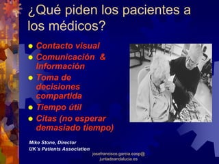 ¿Qué piden los pacientes a
los médicos?
  Contacto visual
  Comunicación &
  Información
  Toma de
  decisiones
  compartida
  Tiempo útil
  Citas (no esperar
  demasiado tiempo)
Mike Stone, Director
UK´s Patients Association
                            josefrancisco.garcia.easp@
                                juntadeandalucia.es
 