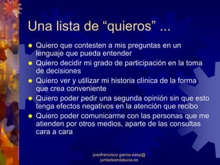 Una lista de “quieros” ...
 Quiero que contesten a mis preguntas en un
 lenguaje que pueda entender
 Quiero decidir mi grado de participación en la toma
 de decisiones
 Quiero ver y utilizar mi historia clínica de la forma
 que crea conveniente
 Quiero poder pedir una segunda opinión sin que esto
 tenga efectos negativos en la atención que recibo
 Quiero poder comunicarme con las personas que me
 atienden por otros medios, aparte de las consultas
 cara a cara


                  josefrancisco.garcia.easp@
                      juntadeandalucia.es
 