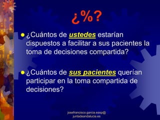 ¿%?
¿Cuántos de ustedes estarían
dispuestos a facilitar a sus pacientes la
toma de decisiones compartida?

¿Cuántos de sus pacientes querían
participar en la toma compartida de
decisiones?


             josefrancisco.garcia.easp@
                 juntadeandalucia.es
 