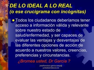 DE LO IDEAL A LO REAL
(o ese crucigrama con incógnitas)
  Todos los ciudadanos deberíamos tener
  acceso a información válida y relevante
  sobre nuestro estado de
  salud/enfermedad, y ser capaces de
  evaluar las ventajas y desventajas de
  las diferentes opciones de acción de
  acuerdo a nuestros valores, creencias,
  preferencias y circunstancias.
    ¿Bromea usted, Dr García ?
              josefrancisco.garcia.easp@
                  juntadeandalucia.es
 