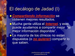 El decálogo de Jadad (I)
 Compartiendo información se
 obtienen mejores resultados.
 Mucha gente utiliza el Internet, y esto
 puede ayudarnos a compartir mejor “la
 mejor información disponible”.
 La mayoría de los clínicos no están
 dispuestos (o no quieren) compartir lo
 que saben.

              josefrancisco.garcia.easp@
                  juntadeandalucia.es
 