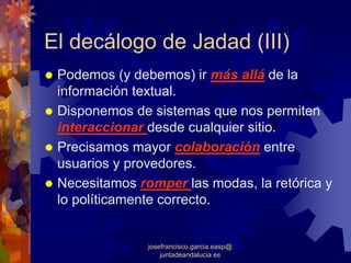 El decálogo de Jadad (III)
 Podemos (y debemos) ir más allá de la
 información textual.
 Disponemos de sistemas que nos permiten
 interaccionar desde cualquier sitio.
 Precisamos mayor colaboración entre
 usuarios y provedores.
 Necesitamos romper las modas, la retórica y
 lo políticamente correcto.


               josefrancisco.garcia.easp@
                   juntadeandalucia.es
 