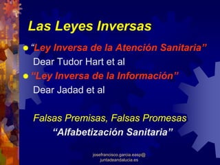 Las Leyes Inversas
“Ley Inversa de la Atención Sanitaria”
 Dear Tudor Hart et al
“Ley Inversa de la Información”
 Dear Jadad et al

Falsas Premisas, Falsas Promesas
    “Alfabetización Sanitaria”

             josefrancisco.garcia.easp@
                 juntadeandalucia.es
 