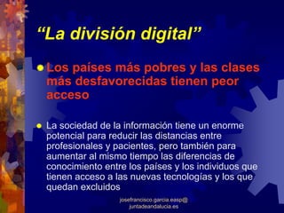 “La división digital”
 Los países más pobres y las clases
 más desfavorecidas tienen peor
 acceso

 La sociedad de la información tiene un enorme
 potencial para reducir las distancias entre
 profesionales y pacientes, pero también para
 aumentar al mismo tiempo las diferencias de
 conocimiento entre los países y los individuos que
 tienen acceso a las nuevas tecnologías y los que
 quedan excluidos
                  josefrancisco.garcia.easp@
                      juntadeandalucia.es
 