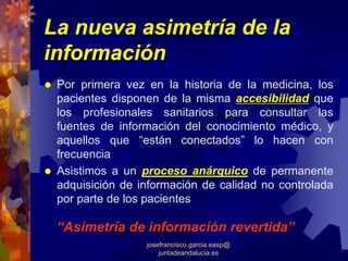 La nueva asimetría de la
información
 Por primera vez en la historia de la medicina, los
 pacientes disponen de la misma accesibilidad que
 los profesionales sanitarios para consultar las
 fuentes de información del conocimiento médico, y
 aquellos que “están conectados” lo hacen con
 frecuencia
 Asistimos a un proceso anárquico de permanente
 adquisición de información de calidad no controlada
 por parte de los pacientes

 “Asimetría de información revertida”
                 josefrancisco.garcia.easp@
                     juntadeandalucia.es
 