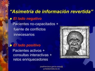 “Asimetría de información revertida”
 El lado negativo
 Pacientes no-capacitados +
 fuente de conflictos
 innecesarios

 El lado positivo
 Pacientes activos +
 consultas interactivas +
 retos enriquecedores
                 josefrancisco.garcia.easp@
                     juntadeandalucia.es
 