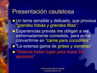 Presentación cautelosa
 Un tema sensible y delicado, que provoca
 “grandes fobias y grandes filias”.
 Experiencias previas me obligan a ser
 extremadamente comedido, para evitar
 convertirme en “carne para cocodrilos”
 “La extensa gama de grises y sombras”
 “Debería haber lugar para todas las
 opciones”

             josefrancisco.garcia.easp@
                 juntadeandalucia.es
 
