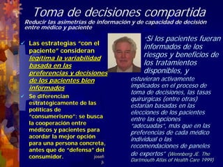 Toma de decisiones compartida
Reducir las asimetrías de información y de capacidad de decisión
entre médico y paciente
                                               “Si los pacientes fueran
 Las estrategias “con el
 paciente” consideran
                                               informados de los
 legítima la variabilidad                      riesgos y beneficios de
 basada en las                                 los tratamientos
 preferencias y decisiones                     disponibles, y
 de los pacientes bien                     estuvieran activamente
 informados                                implicados en el proceso de
                                           toma de decisiones, las tasas
 Se diferencian
                                           quirúrgicas (entre otras)
 estratégicamente de las
                                           estarían basadas en las
 políticas de
                                           elecciones de los pacientes
 “consumerismo”: se busca
                                           entre las opciones
 la cooperación entre
                                           “adecuadas”, más que en las
 médicos y pacientes para
                                           preferencias de cada médico
 acordar la mejor opción
                                           individual o las
 para una persona concreta,
                                           recomendaciones de paneles
 antes que de “defensa” del
 consumidor.                               de expertos” (Wennberg JE. The
                        josefrancisco.garcia.easp@
                                           Dartmouth
                             juntadeandalucia.es       Atlas of Health Care 1999)
 