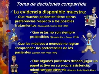 Toma de decisiones compartida
La evidencia disponible muestra:
  Que muchos pacientes tiene claras
preferencias respecto a los posibles
tratamientos (Guadagnoli, Soc Sci Med 1998)

           Que éstas no son siempre
          predecibles (Richards, Eur J Cancer 1995)

  Que los médicos a menudo no logran
comprender las preferencias de los
pacientes (Coulter, Fam Pract 1994)

           Que algunos pacientes desean jugar un
          papel activo en su propia asistencia,
          mientras juntadeandalucia.esno (Charles, Sociol Health Illnes
                     que otros
                 josefrancisco.garcia.easp@
            1998)
 