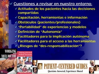 Cuestiones a revisar en nuestro entorno:
  Actitudes de los pacientes hacia las decisiones
  compartidas
  Capacitación, herramientas e información
  Obstáculos (pacientes/profesionales)
  “Portabilidad” de experiencias y modelos
  Definición de “Autonomía”
  Facilitadores para la implicación autónoma
  Facilitadores para el acceso a las herramientas
  ¿Riesgos de “des-responsabilización”?




                josefrancisco.garcia.easp@
                    juntadeandalucia.es
 