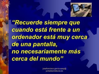 “Recuerde siempre que
cuando está frente a un
ordenador está muy cerca
de una pantalla,
no necesariamente más
cerca del mundo”
         josefrancisco.garcia.easp@
             juntadeandalucia.es
 