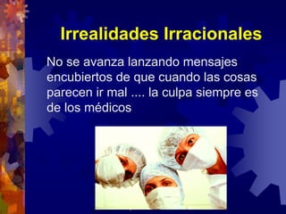 Irrealidades Irracionales
No se avanza lanzando mensajes
encubiertos de que cuando las cosas
parecen ir mal .... la culpa siempre es
de los médicos




             josefrancisco.garcia.easp@
                 juntadeandalucia.es
 