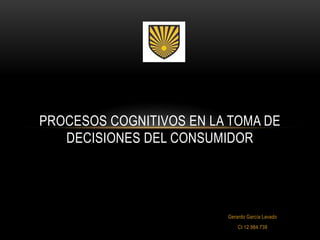 PROCESOS COGNITIVOS EN LA TOMA DE
   DECISIONES DEL CONSUMIDOR




                         Gerardo García Lavado
                             CI 12.984.739
 
