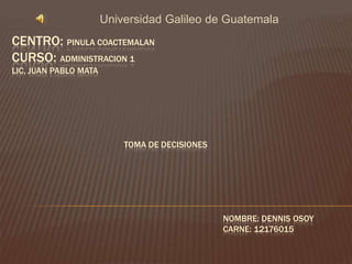 Universidad Galileo de Guatemala
CENTRO: PINULA COACTEMALAN
CURSO: ADMINISTRACION 1
LIC, JUAN PABLO MATA




                           TOMA DE DECISIONES




                                                NOMBRE: DENNIS OSOY
                                                CARNE: 12176015
 