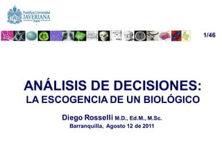 1/46




ANÁLISIS DE DECISIONES:
LA ESCOGENCIA DE UN BIOLÓGICO
      Diego Rosselli M.D., Ed.M., M.Sc.
        Barranquilla, Agosto 12 de 2011




                                          diego.rosselli@gmail.com
 