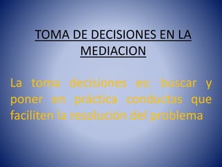 TOMA DE DECISIONES EN LA 
MEDIACION 
La toma decisiones es: buscar y 
poner en práctica conductas que 
faciliten la resolución del problema 
 