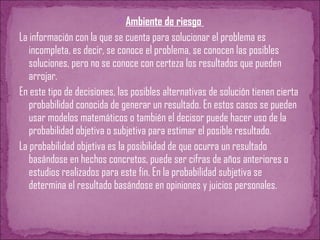 Ambiente de riesgo
La información con la que se cuenta para solucionar el problema es
incompleta, es decir, se conoce el problema, se conocen las posibles
soluciones, pero no se conoce con certeza los resultados que pueden
arrojar.
En este tipo de decisiones, las posibles alternativas de solución tienen cierta
probabilidad conocida de generar un resultado. En estos casos se pueden
usar modelos matemáticos o también el decisor puede hacer uso de la
probabilidad objetiva o subjetiva para estimar el posible resultado.
La probabilidad objetiva es la posibilidad de que ocurra un resultado
basándose en hechos concretos, puede ser cifras de años anteriores o
estudios realizados para este fin. En la probabilidad subjetiva se
determina el resultado basándose en opiniones y juicios personales.
 
