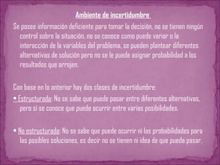 Ambiente de incertidumbre
Se posee información deficiente para tomar la decisión, no se tienen ningún
control sobre la situación, no se conoce como puede variar o la
interacción de la variables del problema, se pueden plantear diferentes
alternativas de solución pero no se le puede asignar probabilidad a los
resultados que arrojen.
Con base en lo anterior hay dos clases de incertidumbre:
• Estructurada: No se sabe que puede pasar entre diferentes alternativas,
pero sí se conoce que puede ocurrir entre varias posibilidades.
• No estructurada: No se sabe que puede ocurrir ni las probabilidades para
las posibles soluciones, es decir no se tienen ni idea de que pueda pasar.
 