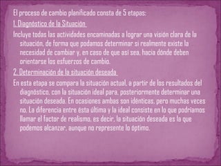 El proceso de cambio planificado consta de 5 etapas:
1. Diagnóstico de la Situación
Incluye todas las actividades encaminadas a lograr una visión clara de la
situación, de forma que podamos determinar si realmente existe la
necesidad de cambiar y, en caso de que así sea, hacia dónde deben
orientarse los esfuerzos de cambio.
2. Determinación de la situación deseada
En esta etapa se compara la situación actual, a partir de los resultados del
diagnóstico, con la situación ideal para, posteriormente determinar una
situación deseada. En ocasiones ambas son idénticas, pero muchas veces
no. La diferencia entre ésta última y la ideal consiste en lo que podríamos
llamar el factor de realismo, es decir, la situación deseada es la que
podemos alcanzar, aunque no represente lo óptimo.
 