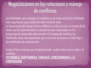 Las habilidades para manejar un conflicto es sin duda una de las habilidades
más importantes que el administrador necesita tener.
La importancia del manejo de los conflictos se refuerza por un estudio de los
temas que los administradores consideran más importantes en los
programas de desarrollo administrativo. El manejo del conflicto fue
clasificado como más importante que la toma de decisiones, el liderazgo y
las habilidades de comunicación.
Existen 5 herramientas que el administrador puede utilizar para reducir el
conflicto:
EVITANDOLO, ADAPTANDOLO, FORZARLO, CONCESIONARLO y LA
COOPERACION
 