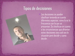 Las decisiones se pueden
clasificar teniendo en cuenta
diferentes aspectos, como lo es la
frecuencia con la que se
presentan. Se clasifican en cuanto
a las circunstancias que afrontan
estas decisiones sea cual sea la
situación para decidir y como
decidir.
 