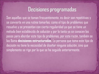 Son aquellas que se toman frecuentemente, es decir son repetitivas y
se convierte en una rutina tomarlas; como el tipo de problemas que
resuelve y se presentan con cierta regularidad ya que se tiene un
método bien establecido de solución y por lo tanto ya se conocen los
pasos para abordar este tipo de problemas, por esta razón, también se
las llama decisiones estructuradas. La persona que toma este tipo de
decisión no tiene la necesidad de diseñar ninguna solución, sino que
simplemente se rige por la que se ha seguido anteriormente.
 