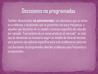 También denominadas no estructuradas, son decisiones que se toman
en problemas o situaciones que se presentan con poca frecuencia, o
aquellas que necesitan de un modelo o proceso específico de solución,
por ejemplo: “Lanzamiento de un nuevo producto al mercado”, en este
tipo de decisiones es necesario seguir un modelo de toma de decisión
para generar una solución específica para este problema en concreto.
Las decisiones no programadas abordan problemas poco frecuentes o
excepcionales.
 