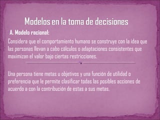 •A. Modelo racional:
Considera que el comportamiento humano se construye con la idea que
las personas llevan a cabo cálculos o adaptaciones consistentes que
maximizan el valor bajo ciertas restricciones.
Una persona tiene metas u objetivos y una función de utilidad o
preferencia que le permite clasificar todas las posibles acciones de
acuerdo a con la contribución de estas a sus metas.
 
