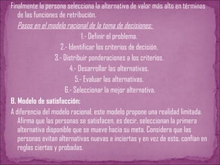 Finalmente la persona selecciona la alternativa de valor más alto en términos
de las funciones de retribución.
Pasos en el modelo racional de la toma de decisiones:
1.- Definir el problema.
2.- Identificar los criterios de decisión.
3.- Distribuir ponderaciones a los criterios.
4.- Desarrollar las alternativas.
5.- Evaluar las alternativas.
6.- Seleccionar la mejor alternativa.
B. Modelo de satisfacción:
A diferencia del modelo racional, este modelo propone una realidad limitada.
Afirma que las personas se satisfacen, es decir, seleccionan la primera
alternativa disponible que se mueve hacia su meta. Considera que las
personas evitan alternativas nuevas e inciertas y en vez de esto, confían en
reglas ciertas y probadas.
 