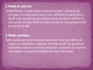C. Modelo de selección:
También llamado "comparaciones sucesivas limitadas", afirma que las
personas y las instituciones tienen metas conflictivas, lo que las lleva a
decidir entre las políticas que contienen varias mezclas en conflicto. La
única prueba de haber hecho una buena elección es si las personas están
de acuerdo con ella.
D. Modelo psicológico:
Todos aquellos que toman decisiones seleccionan metas pero difieren en
cuanto a la recopilación y evaluación de la información. Los pensadores
sistemáticos imponen un orden en percepción y evaluación. Los intuitivos
usan modelos y perspectiva múltiples de evaluar información.
 