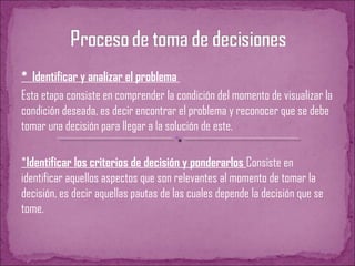 * Identificar y analizar el problema
Esta etapa consiste en comprender la condición del momento de visualizar la
condición deseada, es decir encontrar el problema y reconocer que se debe
tomar una decisión para llegar a la solución de este.
*Identificar los criterios de decisión y ponderarlos Consiste en
identificar aquellos aspectos que son relevantes al momento de tomar la
decisión, es decir aquellas pautas de las cuales depende la decisión que se
tome.
 