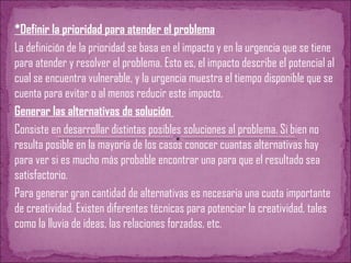 *Definir la prioridad para atender el problema
La definición de la prioridad se basa en el impacto y en la urgencia que se tiene
para atender y resolver el problema. Esto es, el impacto describe el potencial al
cual se encuentra vulnerable, y la urgencia muestra el tiempo disponible que se
cuenta para evitar o al menos reducir este impacto.
Generar las alternativas de solución
Consiste en desarrollar distintas posibles soluciones al problema. Si bien no
resulta posible en la mayoría de los casos conocer cuantas alternativas hay
para ver si es mucho más probable encontrar una para que el resultado sea
satisfactorio.
Para generar gran cantidad de alternativas es necesaria una cuota importante
de creatividad. Existen diferentes técnicas para potenciar la creatividad, tales
como la lluvia de ideas, las relaciones forzadas, etc.
 