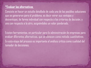 *Evaluar las alternativas
Consiste en hacer un estudio detallado de cada una de las posibles soluciones
que se generaron para el problema, es decir mirar sus ventajas y
desventajas, de forma individual con respecto a los criterios de decisión, y
una con respecto a la otra, asignándoles un valor ponderado.
Existen herramientas, en particular para la administración de empresas para
evaluar diferentes alternativas, que se conocen como método cuantitativos.
En esta etapa del proceso es importante el análisis crítico como cualidad del
tomador de decisiones.
 