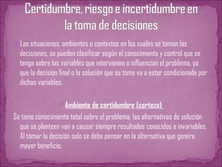 Las situaciones, ambientes o contextos en los cuales se toman las
decisiones, se pueden clasificar según el conocimiento y control que se
tenga sobre las variables que intervienen o influencian el problema, ya
que la decisión final o la solución que se tome va a estar condicionada por
dichas variables.
Ambiente de certidumbre (certeza)
Se tiene conocimiento total sobre el problema, las alternativas de solución
que se planteen van a causar siempre resultados conocidos e invariables.
Al tomar la decisión solo se debe pensar en la alternativa que genere
mayor beneficio.
 