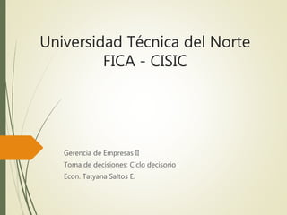 Universidad Técnica del Norte
FICA - CISIC
Gerencia de Empresas II
Toma de decisiones: Ciclo decisorio
Econ. Tatyana Saltos E.
 