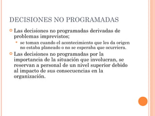 DECISIONES NO PROGRAMADAS Las decisiones no programadas derivadas de problemas imprevistos; se toman cuando el acontecimiento que les da origen no estaba planeado o no se esperaba que ocurriera. Las decisiones no programadas por la importancia de la situación que involucran, se reservan a personal de un nivel superior debido al impacto de sus consecuencias en la organización. 