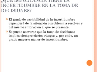 ¿QUÉ IMPORTANCIA TIENE LA INCERTIDUMBRE EN LA TOMA DE DECISIONES? El grado de variabilidad de la incertidumbre dependerá de la situación o problema a resolver y del mismo entorno en el que se presente. Se puede aseverar que la toma de decisiones implica siempre ciertos riesgos y, por ende, un grado mayor o menor de incertidumbre. 