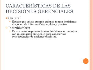 CARACTERÍSTICAS DE LAS DECISIONES GERENCIALES Certeza: Estado que existe cuando quienes toman decisiones disponen de información completa y precisa. Incertidumbre: Existe cuando quienes toman decisiones no cuentan con información suficiente para conocer las consecuencias de acciones distintas. 