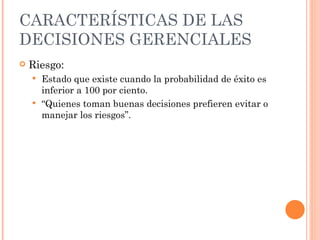 CARACTERÍSTICAS DE LAS DECISIONES GERENCIALES Riesgo: Estado que existe cuando la probabilidad de éxito es inferior a 100 por ciento. “ Quienes toman buenas decisiones prefieren evitar o manejar los riesgos”. 