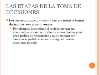 LAS ETAPAS DE LA TOMA DE DECISIONES Los sucesos que conducen a las personas a tomar decisiones son muy diversos. Por ejemplo, determinar si se debe otorgar un descuento adicional a un cliente nuevo que hace un gran pedido de mercancías y que amenaza con cancelar el pedido si no se le otorga el máximo descuento posible. 