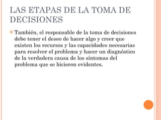 LAS ETAPAS DE LA TOMA DE DECISIONES También, el responsable de la toma de decisiones debe tener el deseo de hacer algo y creer que existen los recursos y las capacidades necesarias para resolver el problema y hacer un diagnóstico de la verdadera causa de los síntomas del problema que se hicieron evidentes. 