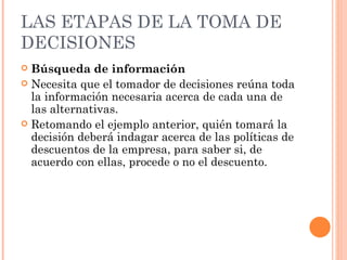 LAS ETAPAS DE LA TOMA DE DECISIONES Búsqueda de información   Necesita que el tomador de decisiones reúna toda la información necesaria acerca de cada una de las alternativas.  Retomando el ejemplo anterior, quién tomará la decisión deberá indagar acerca de las políticas de descuentos de la empresa, para saber si, de acuerdo con ellas, procede o no el descuento. 