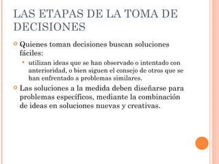 LAS ETAPAS DE LA TOMA DE DECISIONES Quienes toman decisiones buscan soluciones fáciles: utilizan ideas que se han observado o intentado con anterioridad, o bien siguen el consejo de otros que se han enfrentado a problemas similares. Las soluciones a la medida deben diseñarse para problemas específicos, mediante la combinación de ideas en soluciones nuevas y creativas. 