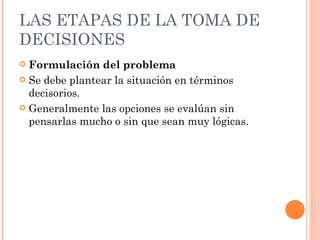 LAS ETAPAS DE LA TOMA DE DECISIONES Formulación del problema Se debe plantear la situación en términos decisorios.  Generalmente las opciones se evalúan sin pensarlas mucho o sin que sean muy lógicas. 