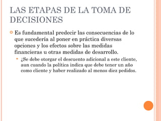 LAS ETAPAS DE LA TOMA DE DECISIONES Es fundamental predecir las consecuencias de lo que sucedería al poner en práctica diversas opciones y los efectos sobre las medidas financieras u otras medidas de desarrollo. ¿Se debe otorgar el descuento adicional a este cliente, aun cuando la política indica que debe tener un año como cliente y haber realizado al menos diez pedidos. 